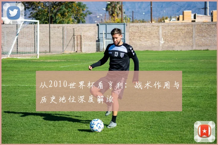 从2010世界杯看亨利：战术作用与历史地位深度解读