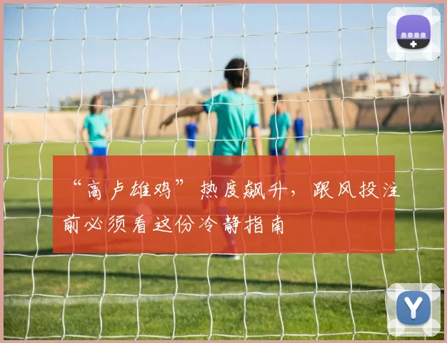“高卢雄鸡”热度飙升,跟风投注前必须看这份冷静指南