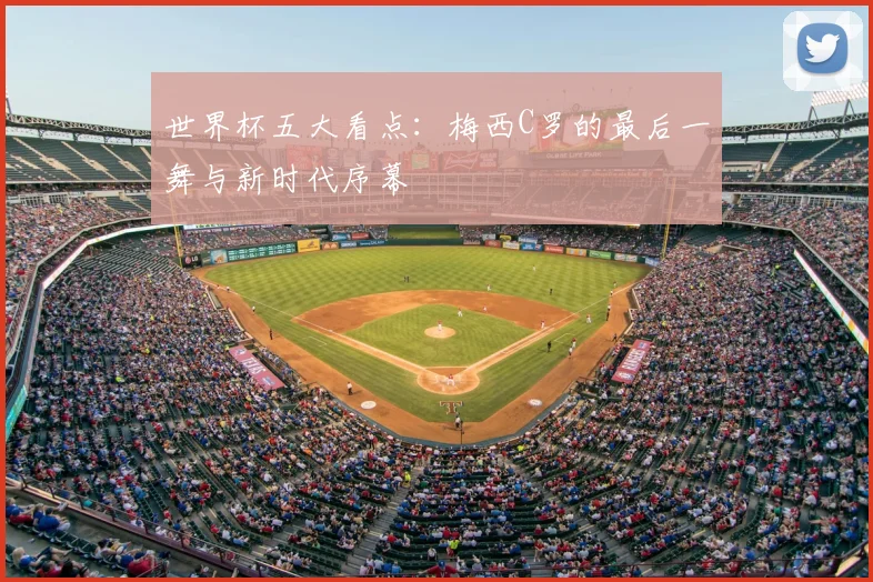世界杯五大看点：梅西C罗的最后一舞与新时代序幕