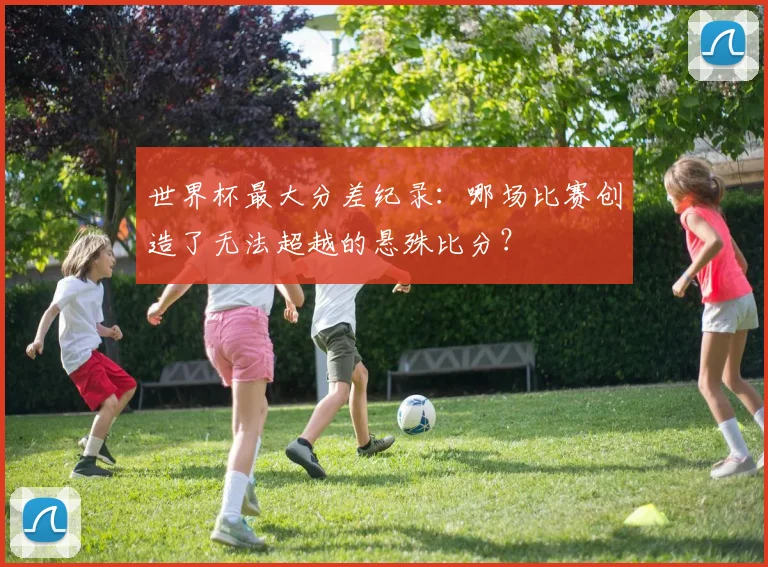 世界杯最大分差纪录：哪场比赛创造了无法超越的悬殊比分？