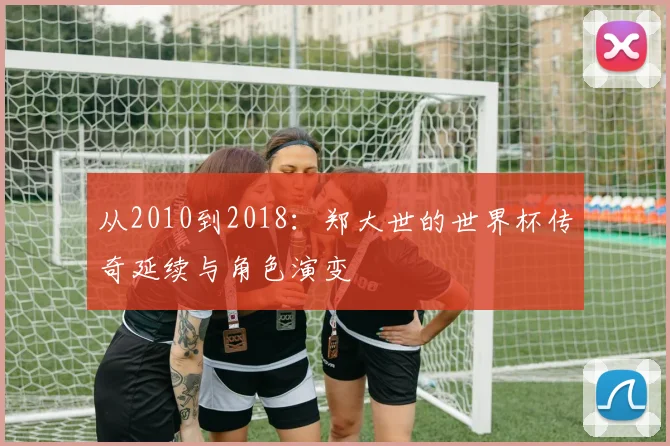 从2010到2018:郑大世的世界杯传奇延续与角色演变