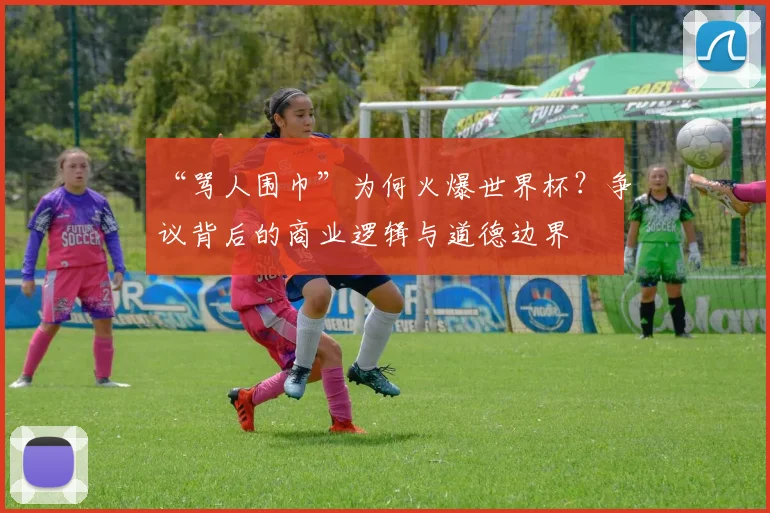 “骂人围巾”为何火爆世界杯？争议背后的商业逻辑与道德边界