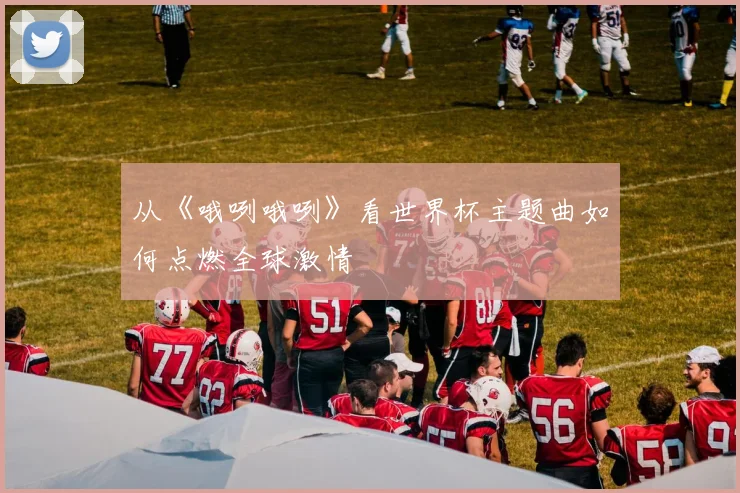 从《哦咧哦咧》看世界杯主题曲如何点燃全球激情
