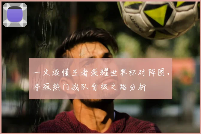 一文读懂王者荣耀世界杯对阵图,夺冠热门战队晋级之路分析