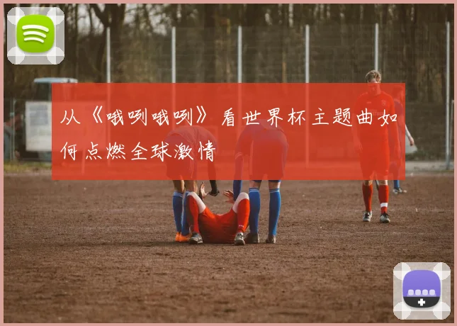 从《哦咧哦咧》看世界杯主题曲如何点燃全球激情
