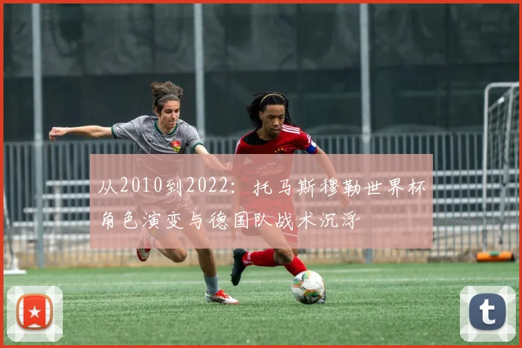 从2010到2022:托马斯穆勒世界杯角色演变与德国队战术沉浮