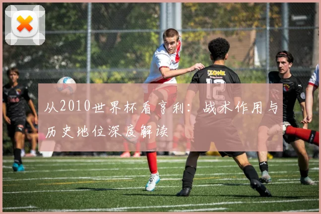 从2010世界杯看亨利：战术作用与历史地位深度解读
