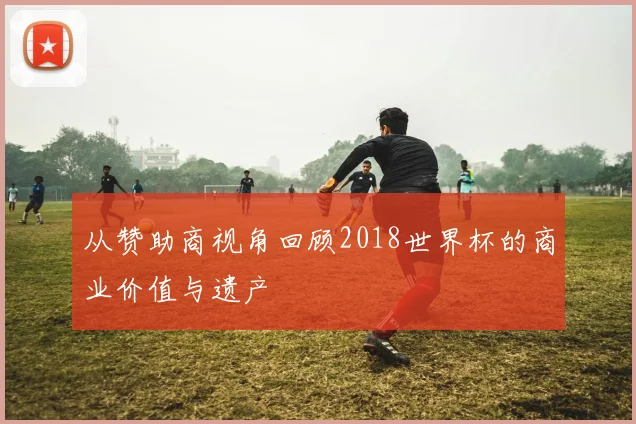从赞助商视角回顾2018世界杯的商业价值与遗产