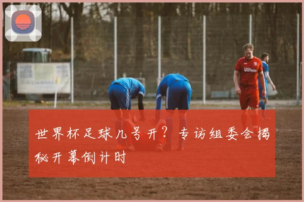世界杯足球几号开?专访组委会揭秘开幕倒计时