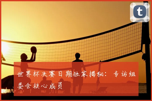世界杯决赛日期独家揭秘：专访组委会核心成员