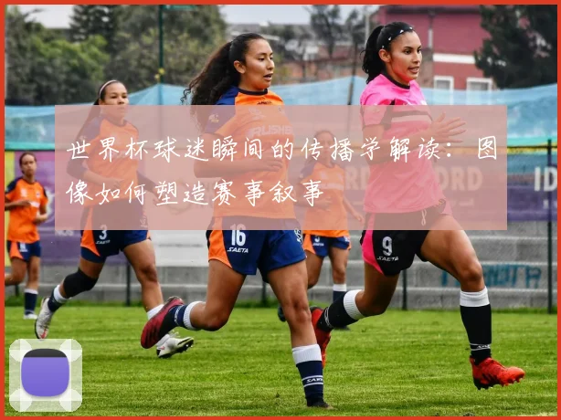 世界杯球迷瞬间的传播学解读:图像如何塑造赛事叙事