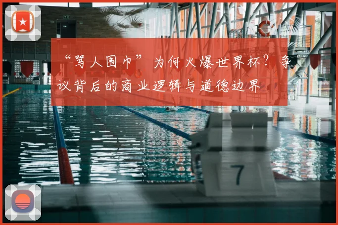 “骂人围巾”为何火爆世界杯？争议背后的商业逻辑与道德边界