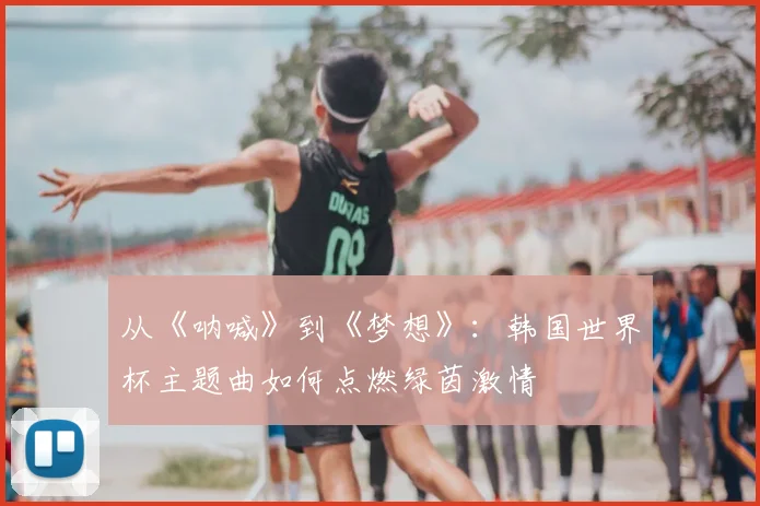 从《呐喊》到《梦想》：韩国世界杯主题曲如何点燃绿茵激情