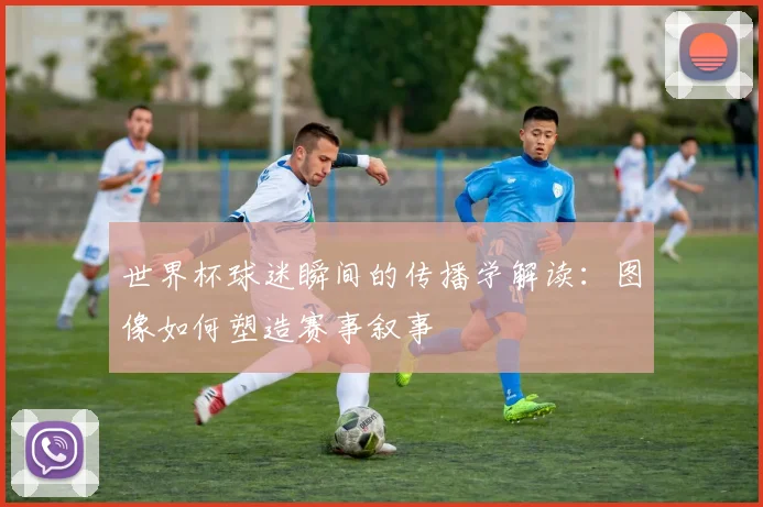 世界杯球迷瞬间的传播学解读：图像如何塑造赛事叙事