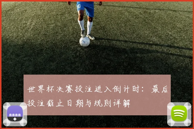 世界杯决赛投注进入倒计时：最后投注截止日期与规则详解