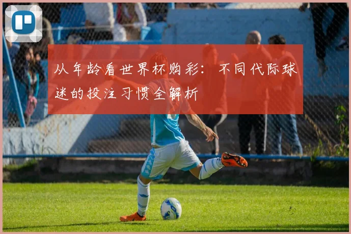 从年龄看世界杯购彩:不同代际球迷的投注习惯全解析