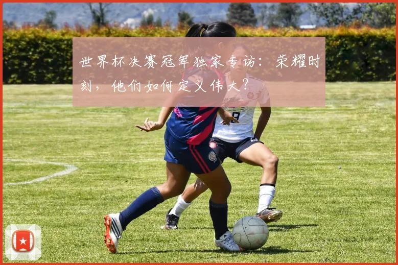 世界杯决赛冠军独家专访：荣耀时刻，他们如何定义伟大？