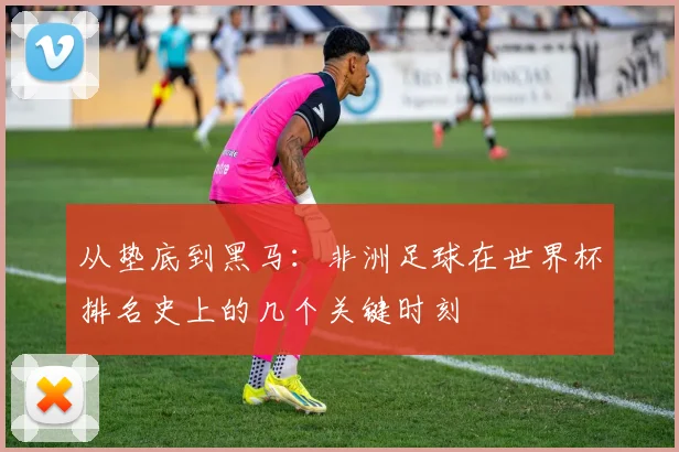 从垫底到黑马：非洲足球在世界杯排名史上的几个关键时刻