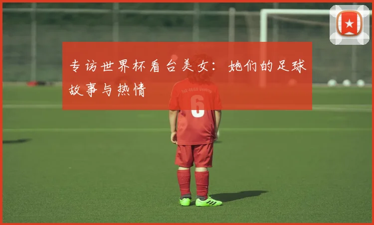 专访世界杯看台美女：她们的足球故事与热情