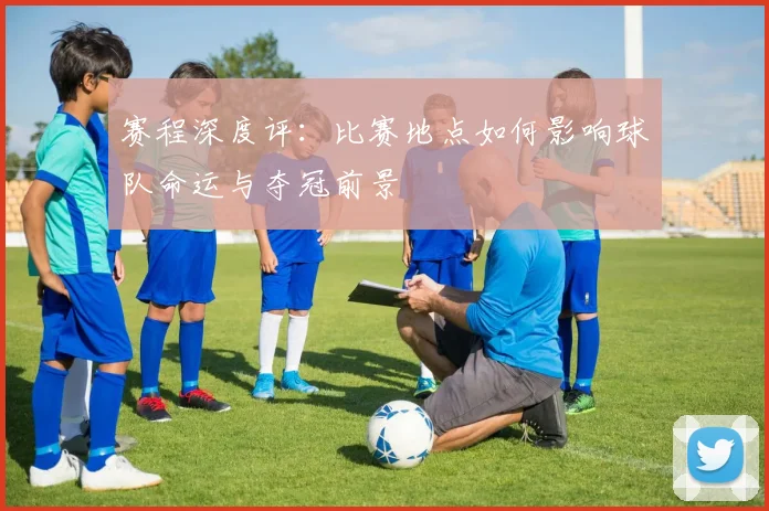 赛程深度评：比赛地点如何影响球队命运与夺冠前景