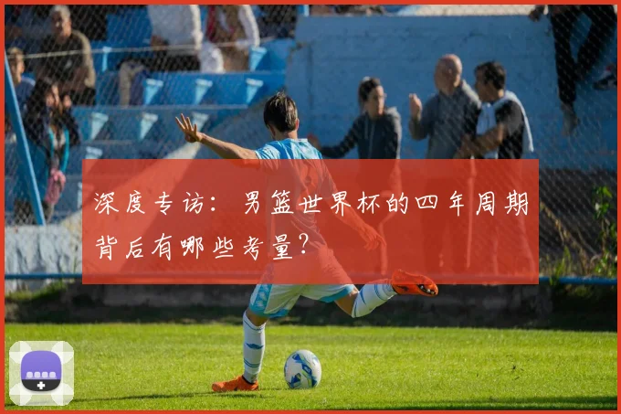 深度专访：男篮世界杯的四年周期背后有哪些考量？