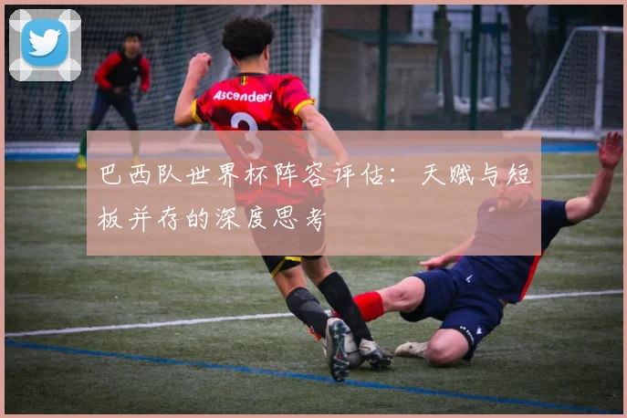 巴西队世界杯阵容评估：天赋与短板并存的深度思考